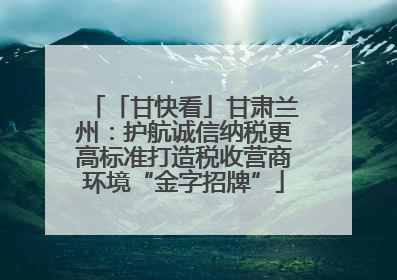 「甘快看」甘肃兰州：护航诚信纳税更高标准打造税收营商环境“金字招牌”