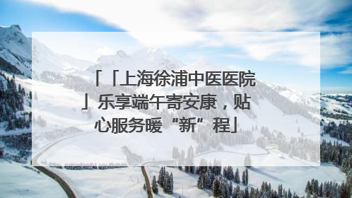 「上海徐浦中医医院」乐享端午寄安康，贴心服务暖“新”程