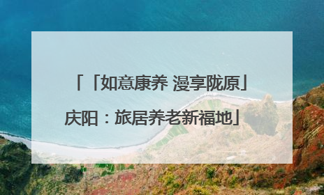 「如意康养 漫享陇原」庆阳：旅居养老新福地