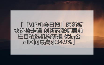 「VIP机会日报」医药板块逆势走强 创新药涨幅居前 栏目精选机构研报 优质公司区间最高涨34.9%