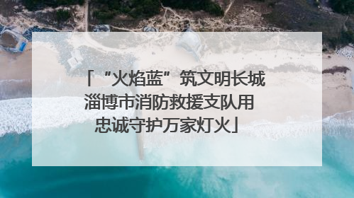 “火焰蓝”筑文明长城 淄博市消防救援支队用忠诚守护万家灯火