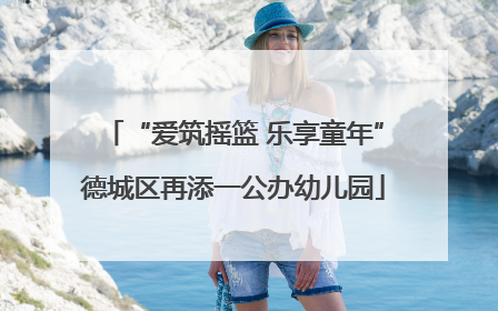 “爱筑摇篮 乐享童年”德城区再添一公办幼儿园