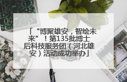 “博聚雄安，智绘未来”！第135批博士后科技服务团（河北雄安）活动成功举办
