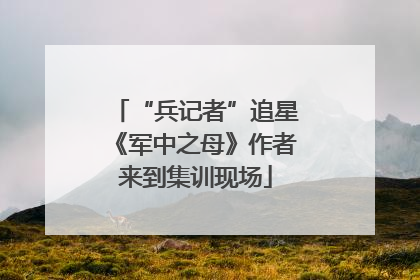 “兵记者”追星《军中之母》作者来到集训现场