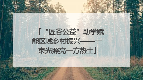 “匠谷公益”助学赋能区域乡村振兴——一束光照亮一方热土
