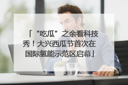 “吃瓜”之余看科技秀！大兴西瓜节首次在国际氢能示范区启幕