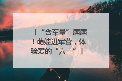 “含军量”满满！萌娃进军营，体验爱的“六一”