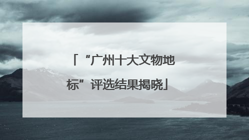 “广州十大文物地标”评选结果揭晓