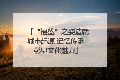 “摇篮”之姿造就城市起源 记忆传承彰显文化魅力