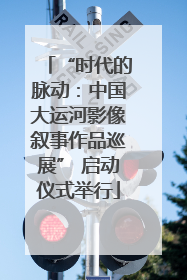 “时代的脉动：中国大运河影像叙事作品巡展” 启动仪式举行