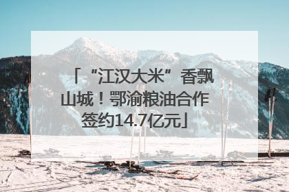 “江汉大米”香飘山城！鄂渝粮油合作签约14.7亿元