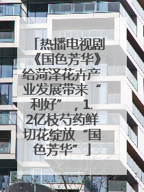 热播电视剧《国色芳华》给菏泽花卉产业发展带来“利好”，1.2亿枝芍药鲜切花绽放“国色芳华”