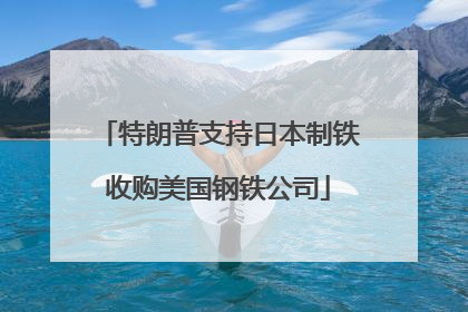 特朗普支持日本制铁收购美国钢铁公司