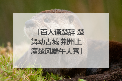 百人诵楚辞 楚舞动古城 荆州上演楚风端午大秀