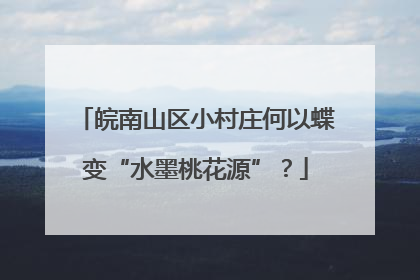 皖南山区小村庄何以蝶变“水墨桃花源”？