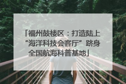 福州鼓楼区：打造陆上“海洋科技会客厅”跻身全国航海科普基地