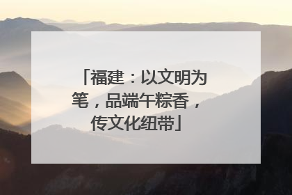 福建：以文明为笔，品端午粽香，传文化纽带