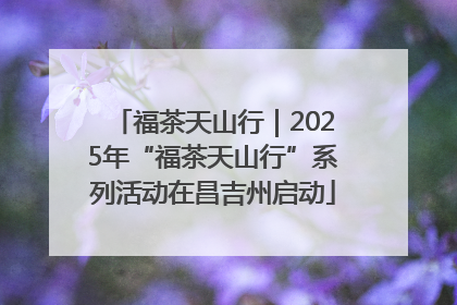 福茶天山行｜2025年“福茶天山行”系列活动在昌吉州启动