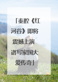 秦腔《红河谷》即将震撼上演 谱写家国大爱传奇