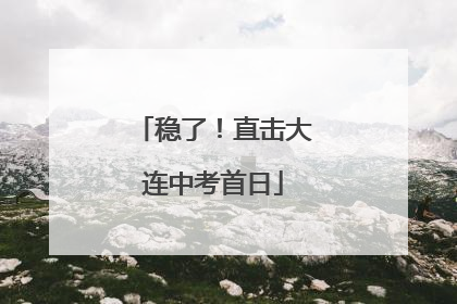 稳了！直击大连中考首日