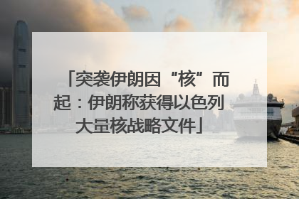 突袭伊朗因“核”而起：伊朗称获得以色列大量核战略文件