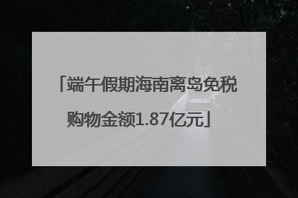 端午假期海南离岛免税购物金额1.87亿元