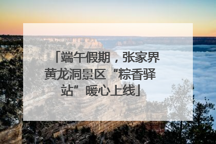 端午假期，张家界黄龙洞景区“粽香驿站”暖心上线