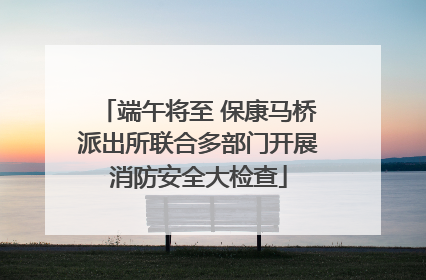端午将至 保康马桥派出所联合多部门开展消防安全大检查