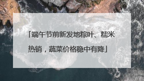 端午节前新发地粽叶、糯米热销，蔬菜价格稳中有降