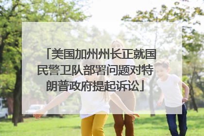 美国加州州长正就国民警卫队部署问题对特朗普政府提起诉讼