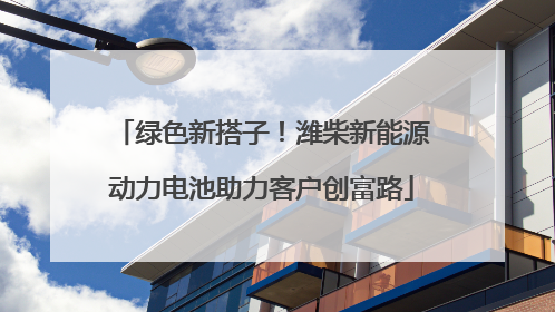 绿色新搭子！潍柴新能源动力电池助力客户创富路