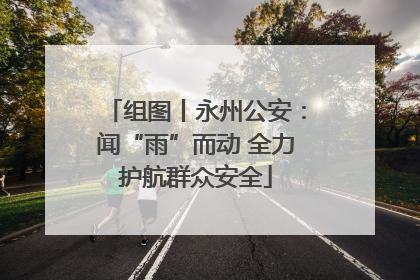 组图丨永州公安：闻“雨”而动 全力护航群众安全