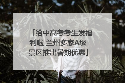 给中高考考生发福利啦 兰州多家A级景区推出暑期优惠