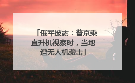 俄军披露：普京乘直升机视察时，当地遭无人机袭击