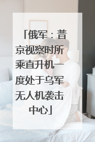 俄军：普京视察时所乘直升机一度处于乌军无人机袭击中心