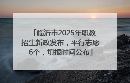 临沂市2025年职教招生新政发布，平行志愿6个，填报时间公布