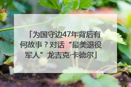 为国守边47年背后有何故事？对话“最美退役军人”龙吉克·卡德尔