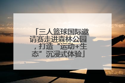 三人篮球国际邀请赛走进森林公园，打造“运动+生态”沉浸式体验