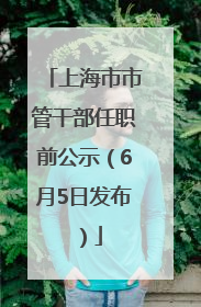 上海市市管干部任职前公示（6月5日发布）