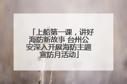 上船第一课，讲好海防新故事 台州公安深入开展海防主题宣防月活动