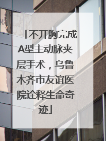 不开胸完成A型主动脉夹层手术，乌鲁木齐市友谊医院诠释生命奇迹