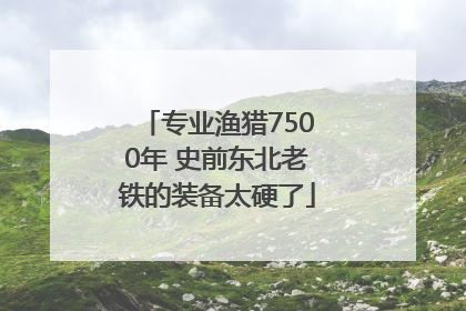 专业渔猎7500年 史前东北老铁的装备太硬了