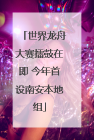 世界龙舟大赛擂鼓在即 今年首设南安本地组