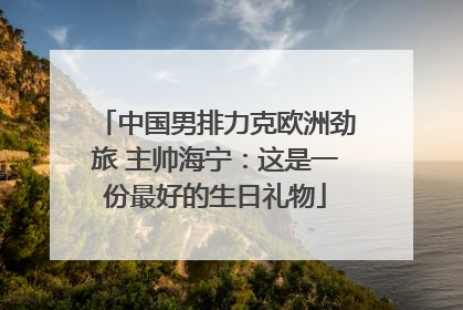 中国男排力克欧洲劲旅 主帅海宁：这是一份最好的生日礼物