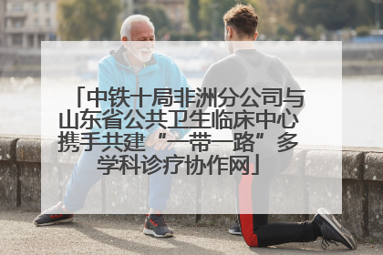 中铁十局非洲分公司与山东省公共卫生临床中心携手共建“一带一路”多学科诊疗协作网