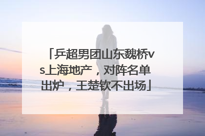 乒超男团山东魏桥vs上海地产，对阵名单出炉，王楚钦不出场