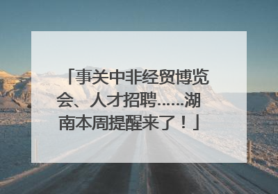 事关中非经贸博览会、人才招聘……湖南本周提醒来了！