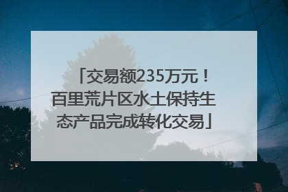 交易额235万元！百里荒片区水土保持生态产品完成转化交易