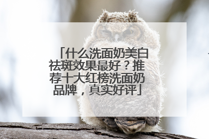 什么洗面奶美白祛斑效果最好？推荐十大红榜洗面奶品牌，真实好评