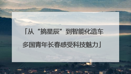 从“摘星辰”到智能化造车 多国青年长春感受科技魅力